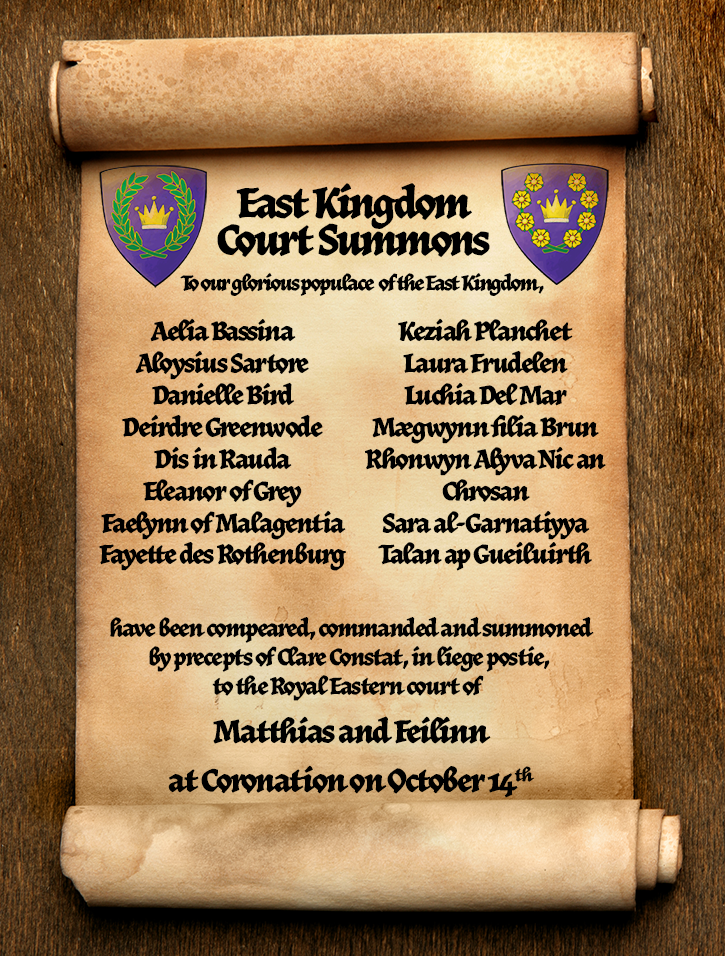 Scroll with Court Summons for Coronation. It reads 'To our glorious populace of the East Kingdom,

Aelia Bassina
Aloysius Sartore
Danielle Bird
Deirdre Greenwode
Dis in Rauda
Eleanor of Grey
Faelynn of Malagentia
Fayette des Rothenburg
Keziah Planchet
Laura Frudelen
Luchia Del Mar
Mægwynn filia Brun
Rhonwyn Alyva Nic an Chrosan
Sara al-Garnatiyya
Talan ap Gueiluirth
 
have been compeared, commanded and summoned
by precepts of Clare Constat, in liege postie, 
to the Royal Eastern court of  

Matthias and Feilinn

at the Coronation of Matthias and Æsa Feilinn
on October 14 in the Province of Malagentia.'