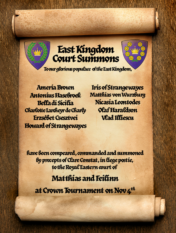 Scroll with Court Summons for Coronation. It reads, 'To our glorious populace of the East Kingdom,

Ameria Brown
Antonius Hasebroek
Bella di Sicilia
Charlotte Larcheyr de Charly, formerly known as Charlotte of Lewes
Erzsébet Csesztvei
Howard of Strangewayes
Iris of Strangewayes
Matthias von Wurzburg
Nicasia Leontodes
Olaf Haraldson 
Vlad Illiescu
 
have been compeared, commanded and summoned
by precepts of Clare Constat, in liege postie, 
to the Royal Eastern court of  

Matthias and Feilinn

at East Kingdom Crown Tournament
on November 4th in the Barony of Carolingia.' 