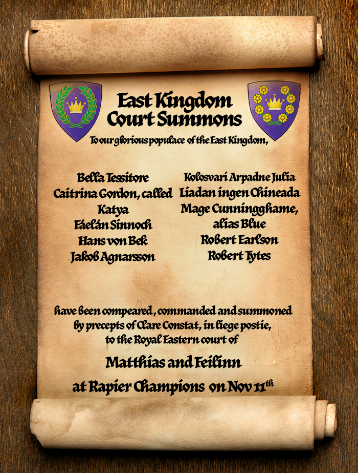 A scroll on a wooden table. On it is the devices of the East Kingdom royals, plus text that reads, "East Kingdom Court Summons. To our glorious populace of the East Kingdom, Bella Tessitore; Caitrina Gordon, called Katya; Fáelán Sinnoch
Hans von Bek; Jakob Agnarsson; Kolosvari Arpadne Julia; Liadan ingen Chineada; Mage Cunningghame, alias Blue; Robert Earlson; Robert Tytes have been compeared, commanded and summoned
by precepts of Clare Constat, in liege postie, 
to the Royal Eastern court of Matthias and Feilinn at East Kingdom Rapier Champions and Harts & Horns on November 11th in the Shire of Hartshorn-dale.