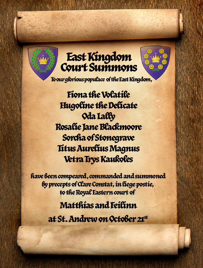 Scroll with Court Summons for Coronation. It reads 'To our glorious populace of the East Kingdom, Fiona the Volatile; Hugoline the Delicate; Oda Lally
Rosalie Jane Blackmoore; Sorcha of Stonegrave; Titus Aurelius Magnus; Vetra Trys Kaukoles 
have been compeared, commanded and summoned by precepts of Clare Constat, in liege postie, to the Royal Eastern court of  
Matthias and Feilinn
at St Andrew Enters York With A Brave Heart on October 21 in the Barony of An Dubhaigeainn.'